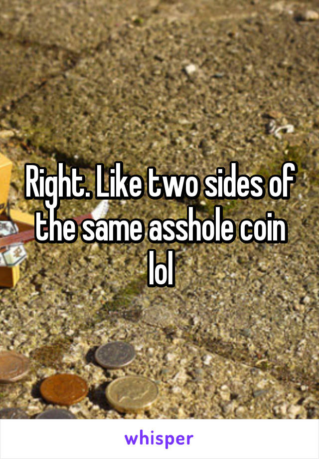 Right. Like two sides of the same asshole coin lol