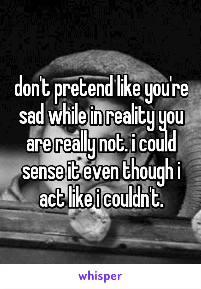 don't pretend like you're sad while in reality you are really not. i could sense it even though i act like i couldn't.