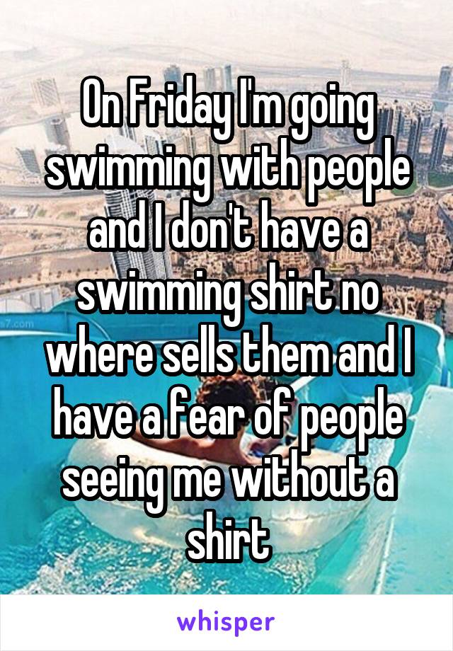 On Friday I'm going swimming with people and I don't have a swimming shirt no where sells them and I have a fear of people seeing me without a shirt