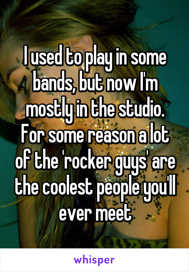 I used to play in some bands, but now I'm mostly in the studio. For some reason a lot of the 'rocker guys' are the coolest people you'll ever meet