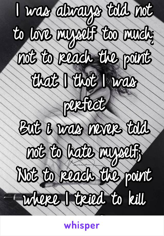 I was always told not to love myself too much;
not to reach the point that I thot I was perfect
But i was never told not to hate myself;
Not to reach the point where I tried to kill my self 