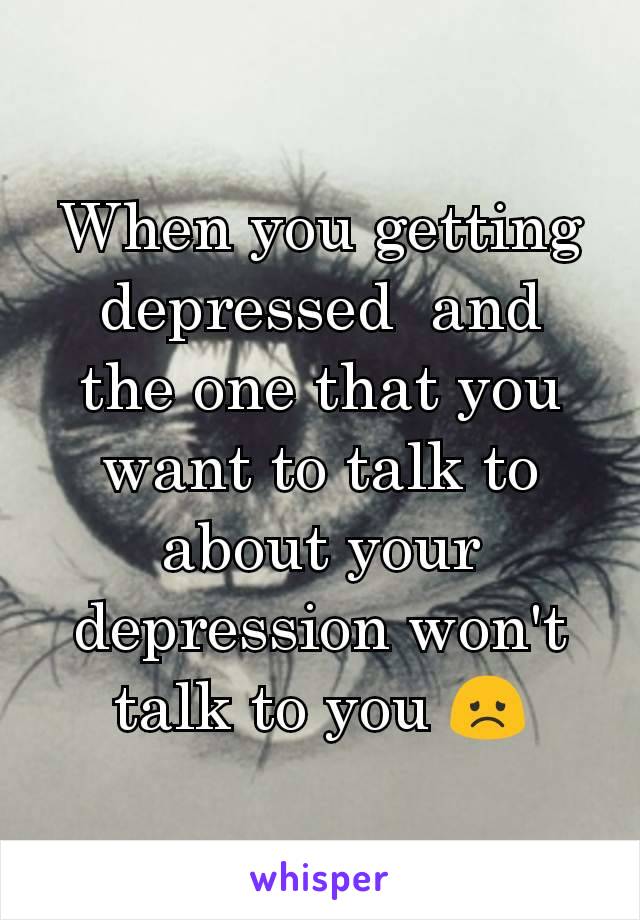 When you getting depressed  and  the one that you want to talk to about your depression won't talk to you 😞