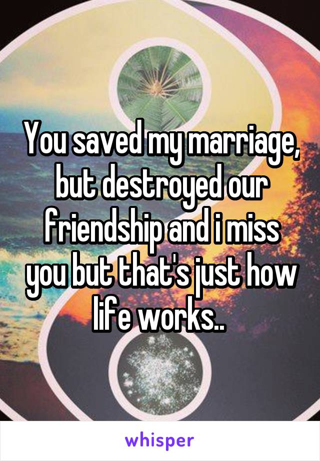 You saved my marriage, but destroyed our friendship and i miss you but that's just how life works.. 