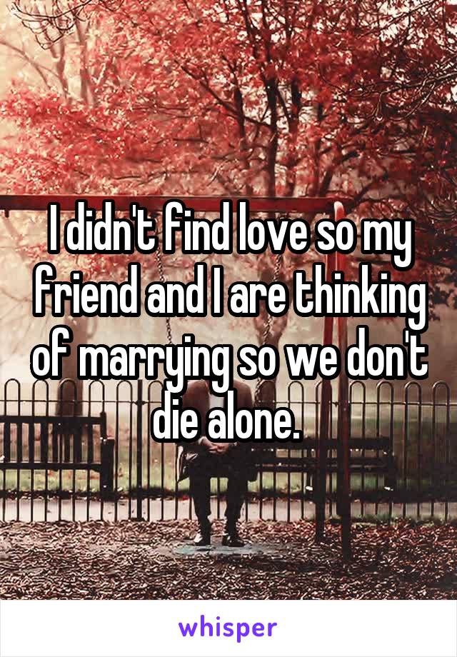 I didn't find love so my friend and I are thinking of marrying so we don't die alone. 