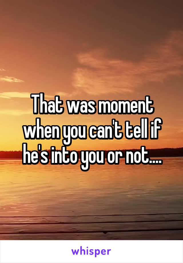 That was moment when you can't tell if he's into you or not....