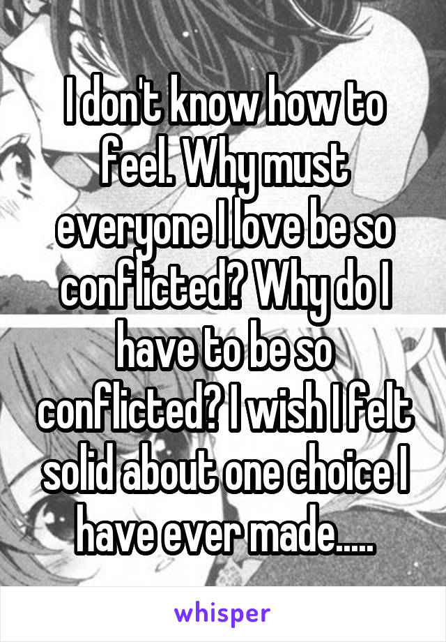 I don't know how to feel. Why must everyone I love be so conflicted? Why do I have to be so conflicted? I wish I felt solid about one choice I have ever made.....