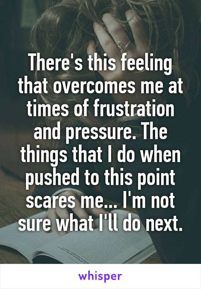 There's this feeling that overcomes me at times of frustration and pressure. The things that I do when pushed to this point scares me... I'm not sure what I'll do next.