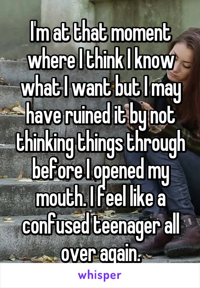 I'm at that moment where I think I know what I want but I may have ruined it by not thinking things through before I opened my mouth. I feel like a confused teenager all over again.