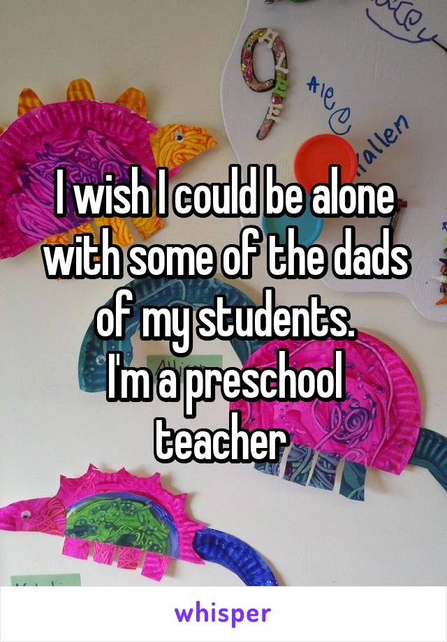 I wish I could be alone with some of the dads of my students.
I'm a preschool teacher 
