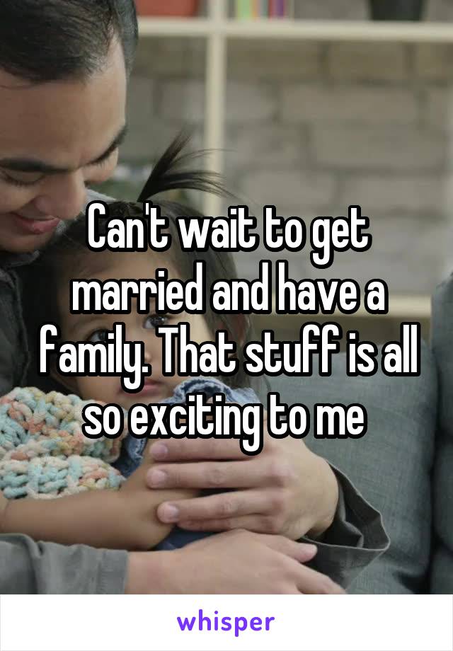 Can't wait to get married and have a family. That stuff is all so exciting to me 