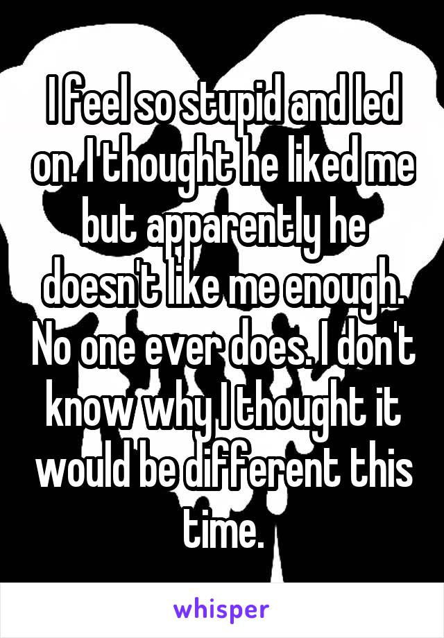 I feel so stupid and led on. I thought he liked me but apparently he doesn't like me enough. No one ever does. I don't know why I thought it would be different this time.