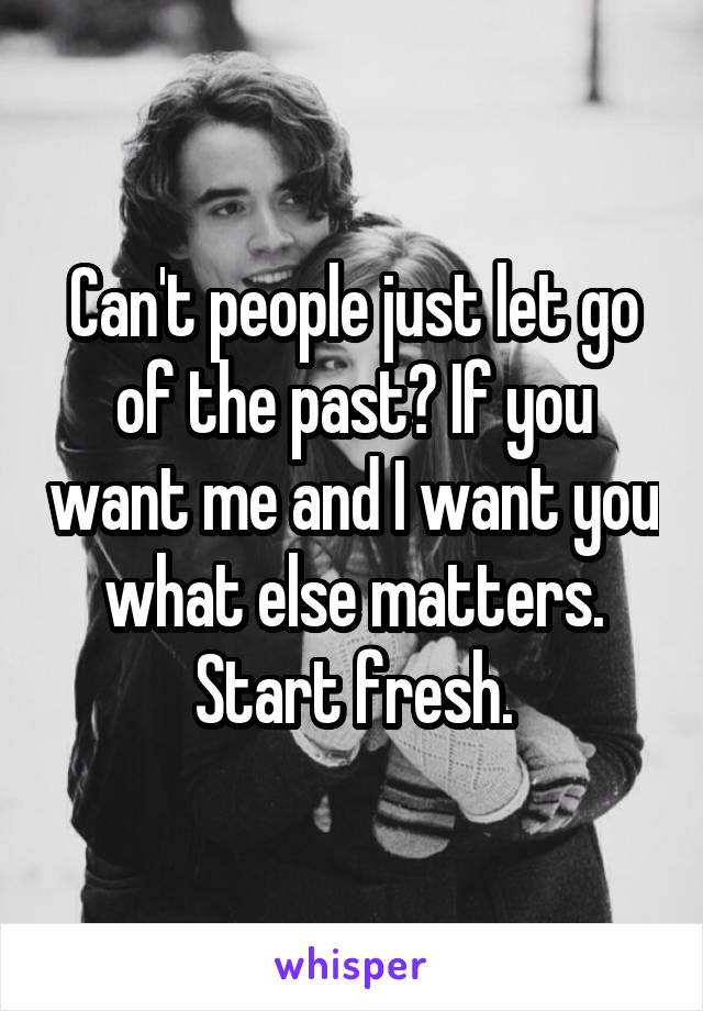 Can't people just let go of the past? If you want me and I want you what else matters. Start fresh.