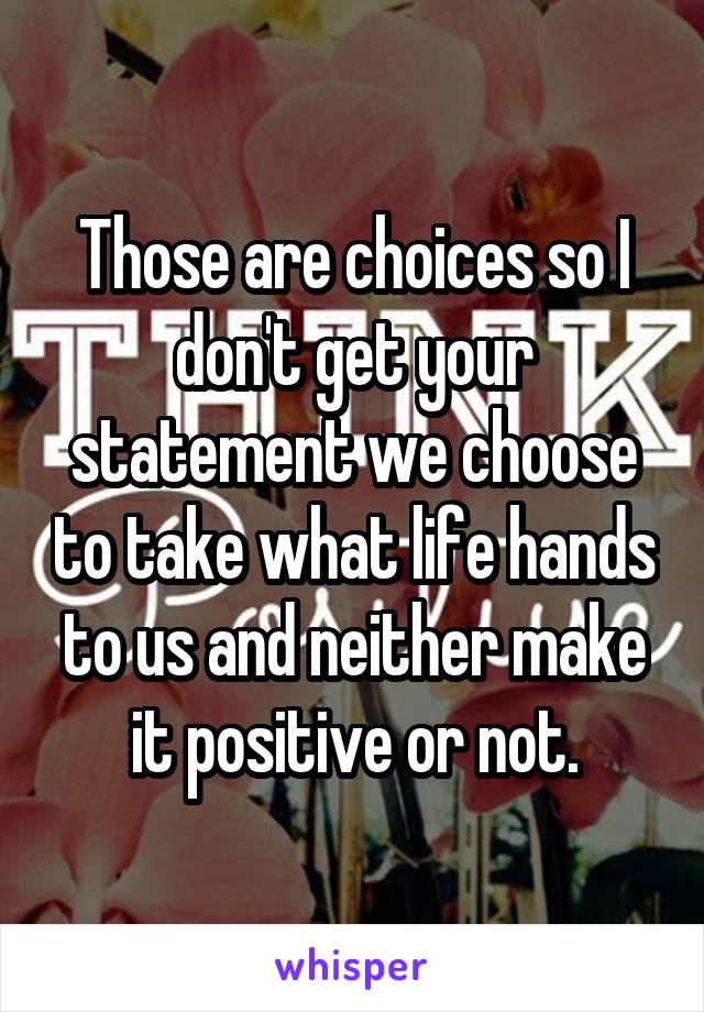 Those are choices so I don't get your statement we choose to take what life hands to us and neither make it positive or not.