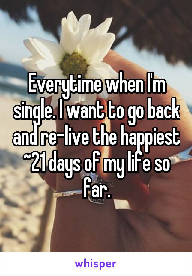 Everytime when I'm single. I want to go back and re-live the happiest ~21 days of my life so far.