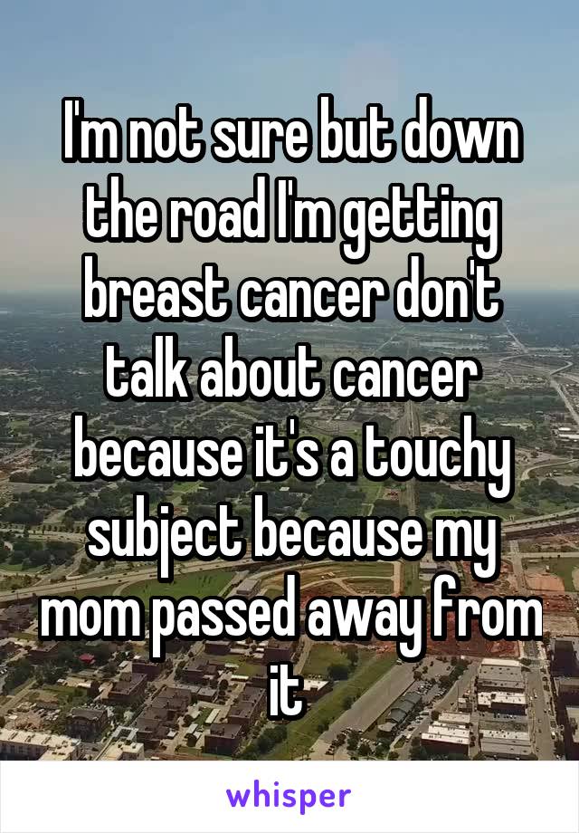 I'm not sure but down the road I'm getting breast cancer don't talk about cancer because it's a touchy subject because my mom passed away from it 