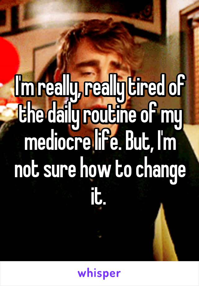 I'm really, really tired of the daily routine of my mediocre life. But, I'm not sure how to change it. 