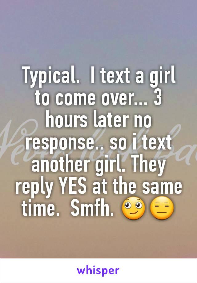 Typical.  I text a girl to come over... 3 hours later no response.. so i text another girl. They reply YES at the same time.  Smfh. 🙄😑