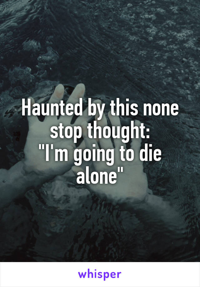 Haunted by this none stop thought:
"I'm going to die alone"