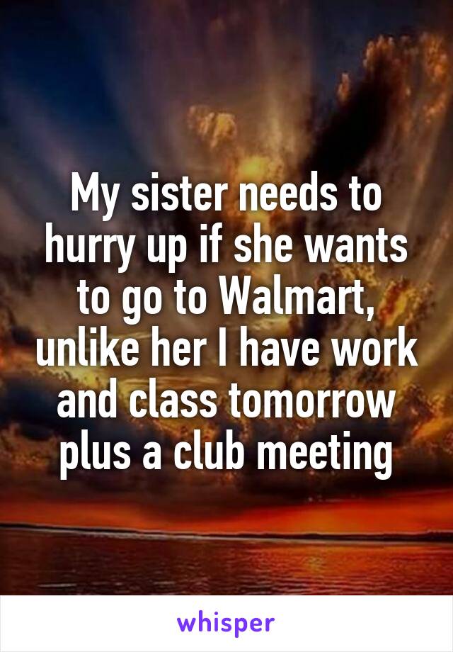 My sister needs to hurry up if she wants to go to Walmart, unlike her I have work and class tomorrow plus a club meeting