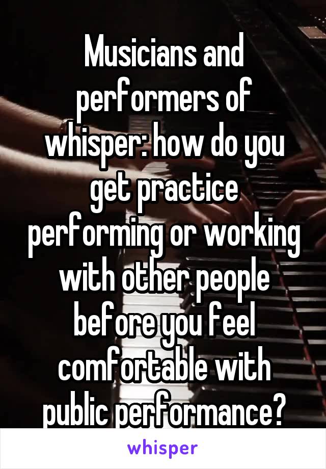 Musicians and performers of whisper: how do you get practice performing or working with other people before you feel comfortable with public performance?