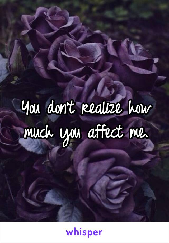 You don't realize how much you affect me.