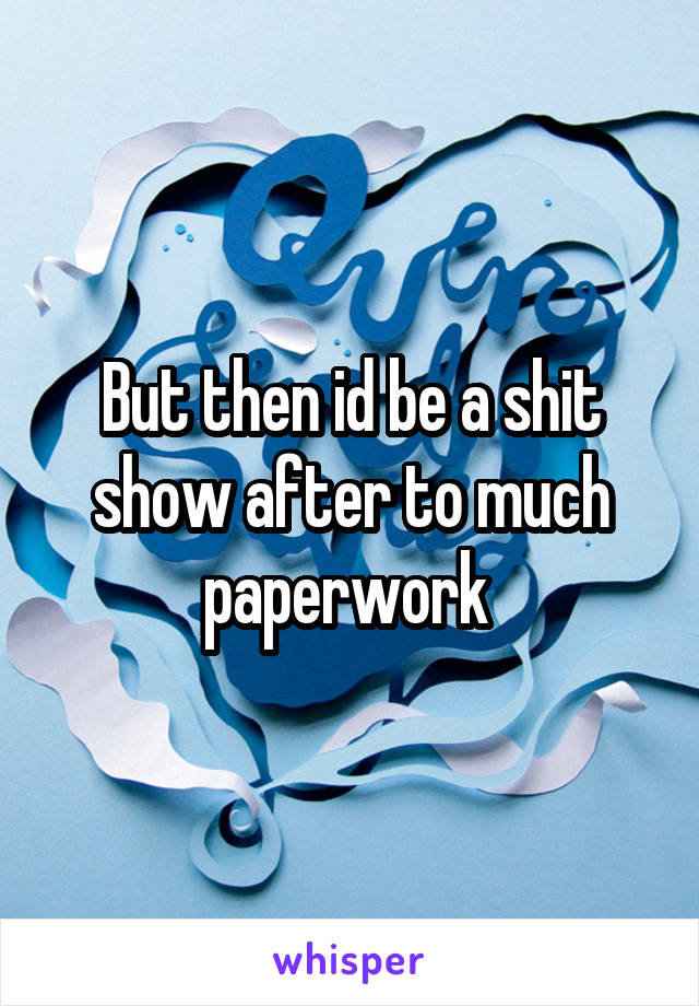 But then id be a shit show after to much paperwork 