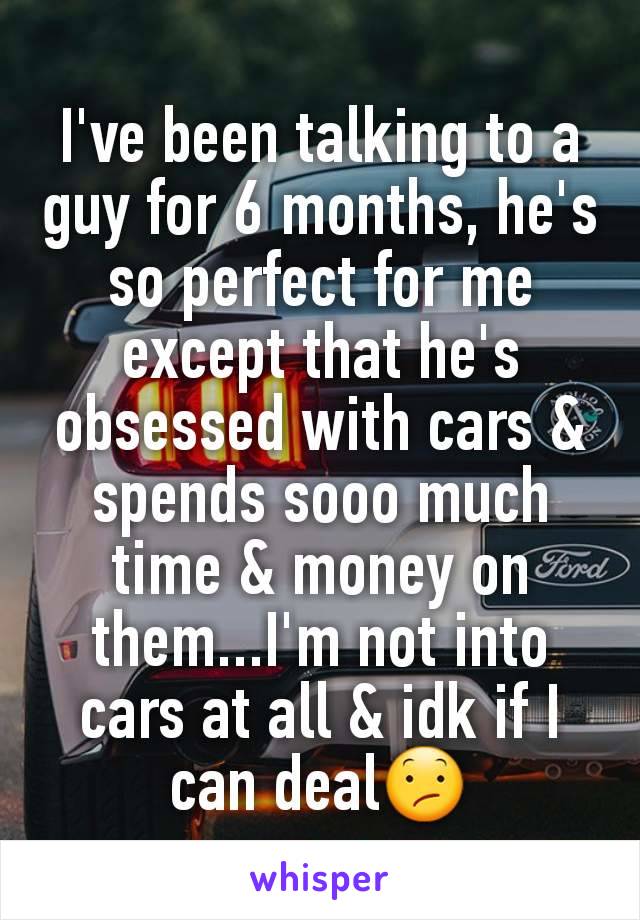 I've been talking to a guy for 6 months, he's so perfect for me except that he's obsessed with cars & spends sooo much time & money on them...I'm not into cars at all & idk if I can deal😕