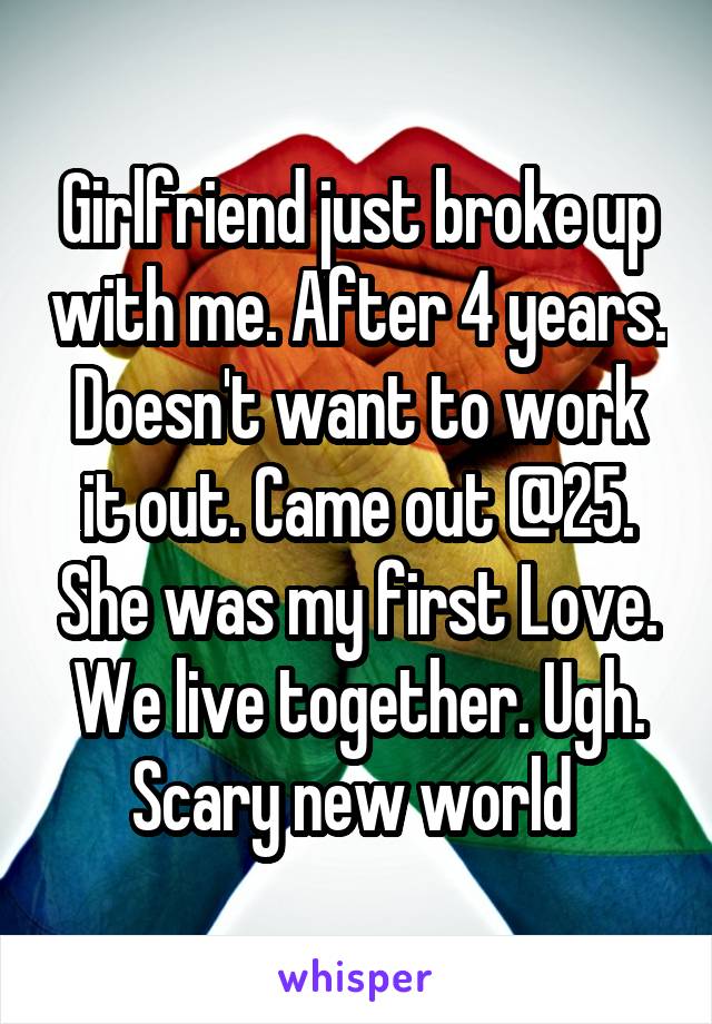 Girlfriend just broke up with me. After 4 years. Doesn't want to work it out. Came out @25. She was my first Love. We live together. Ugh. Scary new world 