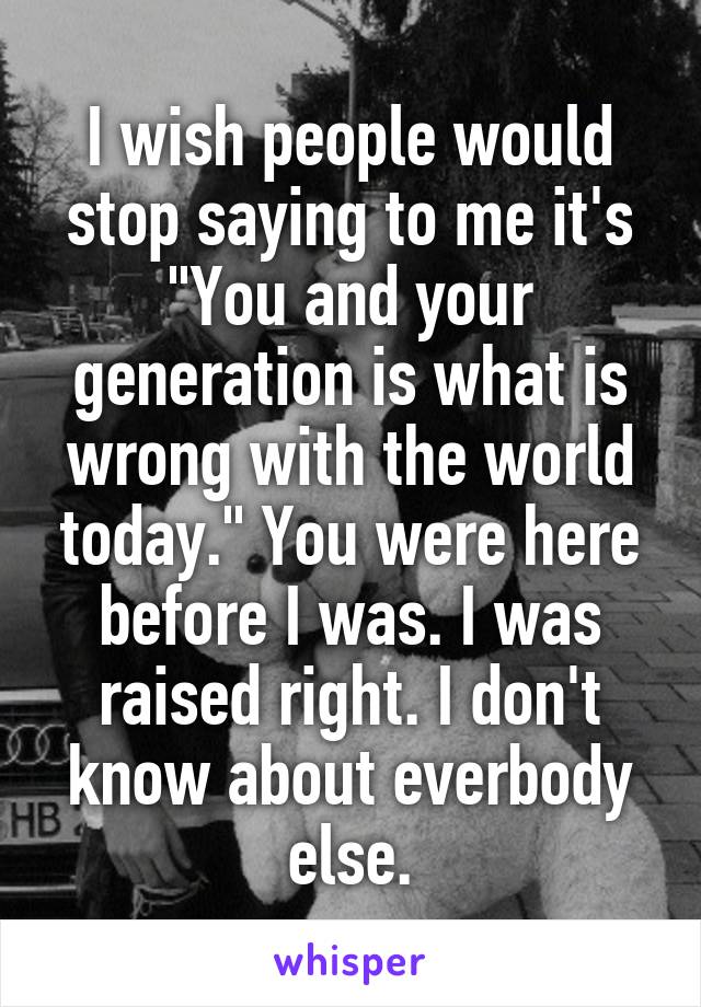 I wish people would stop saying to me it's "You and your generation is what is wrong with the world today." You were here before I was. I was raised right. I don't know about everbody else.