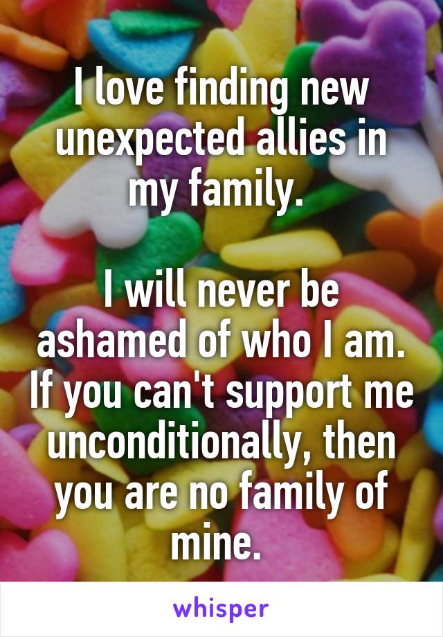 I love finding new unexpected allies in my family. 

I will never be ashamed of who I am. If you can't support me unconditionally, then you are no family of mine. 