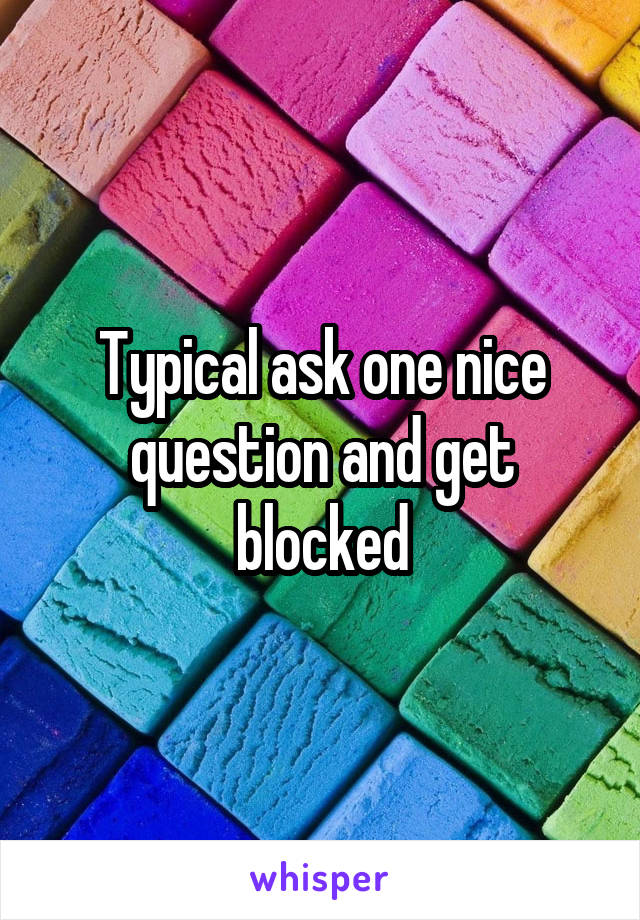 Typical ask one nice question and get blocked