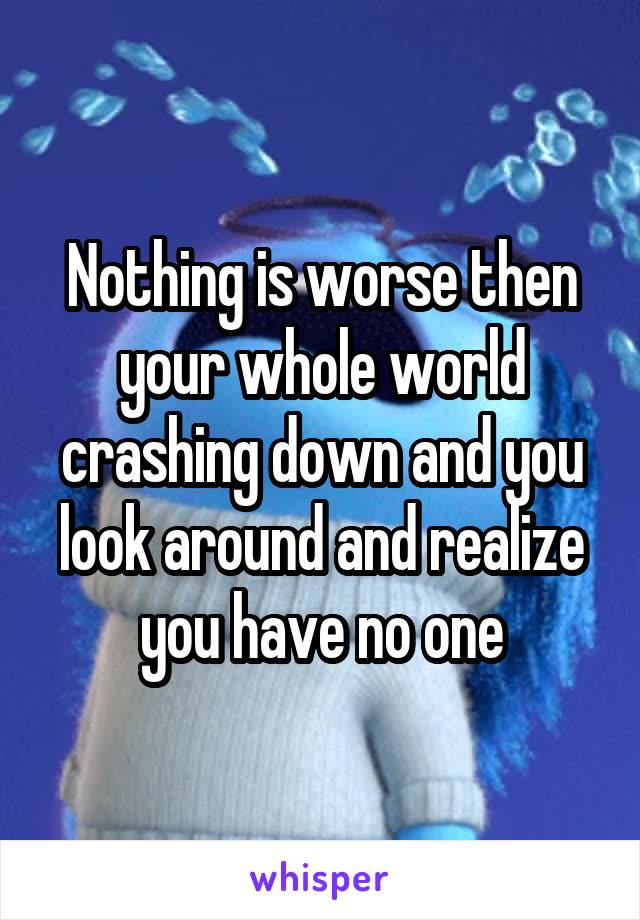 Nothing is worse then your whole world crashing down and you look around and realize you have no one