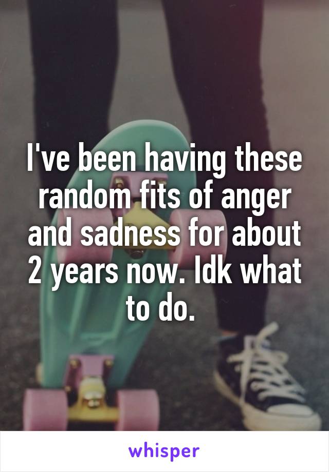 I've been having these random fits of anger and sadness for about 2 years now. Idk what to do. 