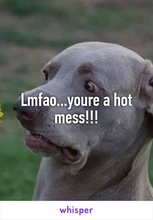 Lmfao...youre a hot mess!!!