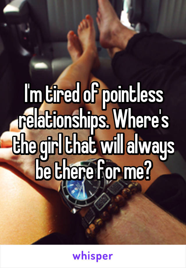 I'm tired of pointless relationships. Where's the girl that will always be there for me?