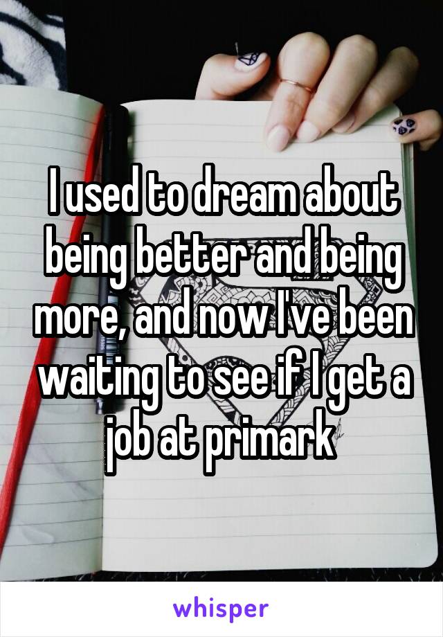 I used to dream about being better and being more, and now I've been waiting to see if I get a job at primark 