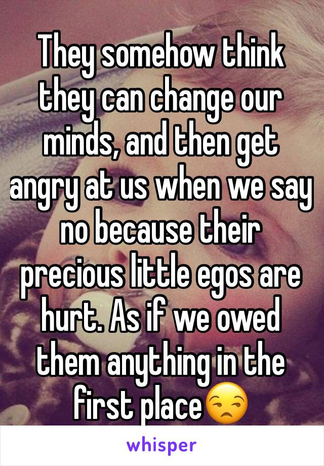 They somehow think they can change our minds, and then get angry at us when we say no because their precious little egos are hurt. As if we owed them anything in the first place😒