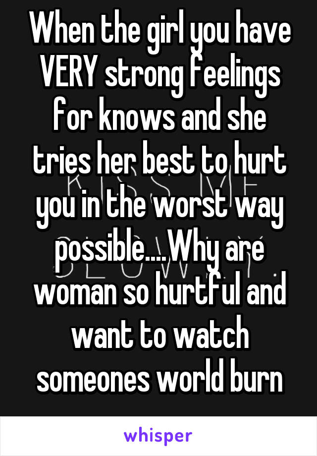 When the girl you have VERY strong feelings for knows and she tries her best to hurt you in the worst way possible....Why are woman so hurtful and want to watch someones world burn
