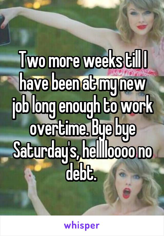 Two more weeks till I have been at my new job long enough to work overtime. Bye bye Saturday's, helllloooo no debt. 