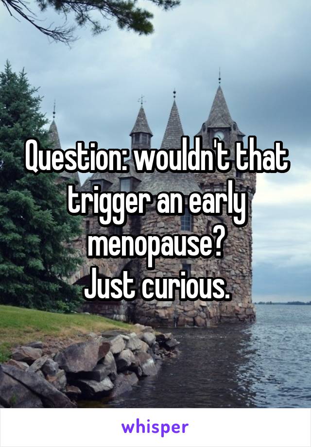 Question: wouldn't that trigger an early menopause?
Just curious.