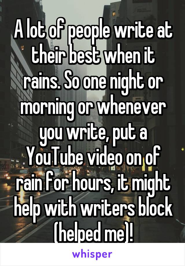 A lot of people write at their best when it rains. So one night or morning or whenever you write, put a YouTube video on of rain for hours, it might help with writers block (helped me)!