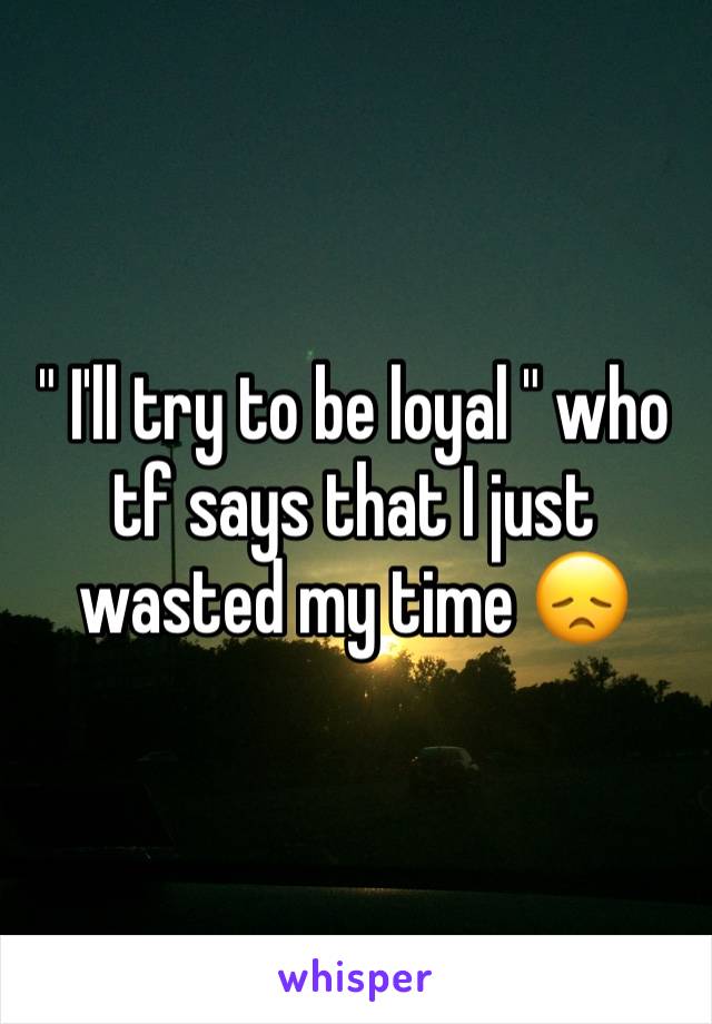 " I'll try to be loyal " who tf says that I just wasted my time 😞