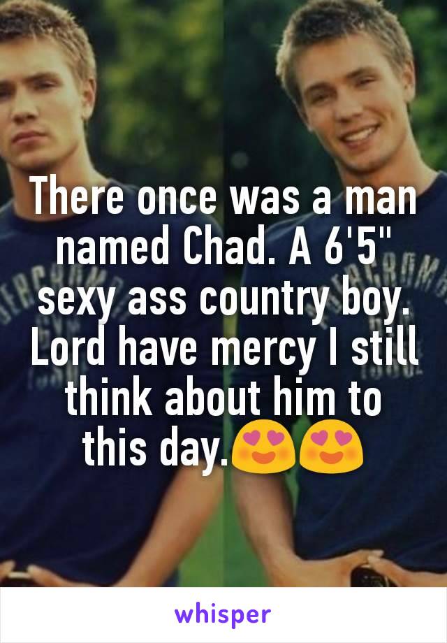 There once was a man named Chad. A 6'5" sexy ass country boy.  Lord have mercy I still think about him to this day.😍😍