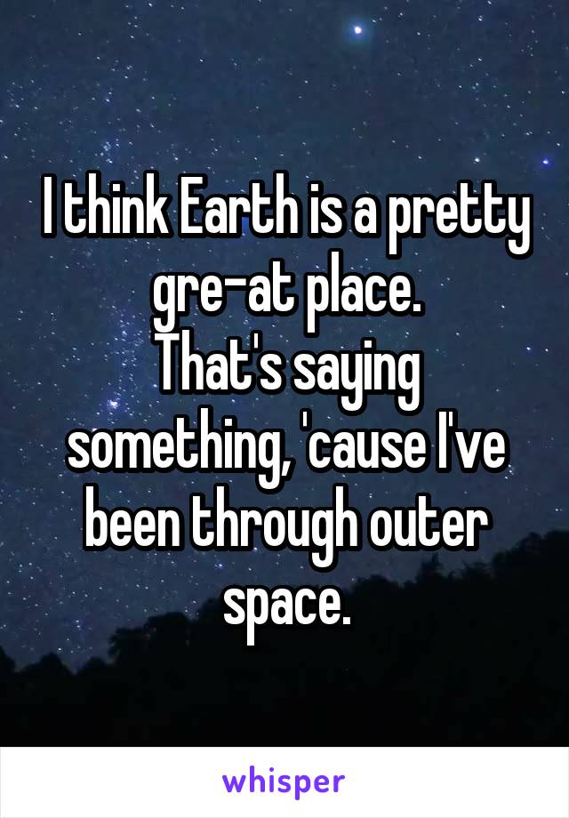 I think Earth is a pretty gre-at place.
That's saying something, 'cause I've been through outer space.