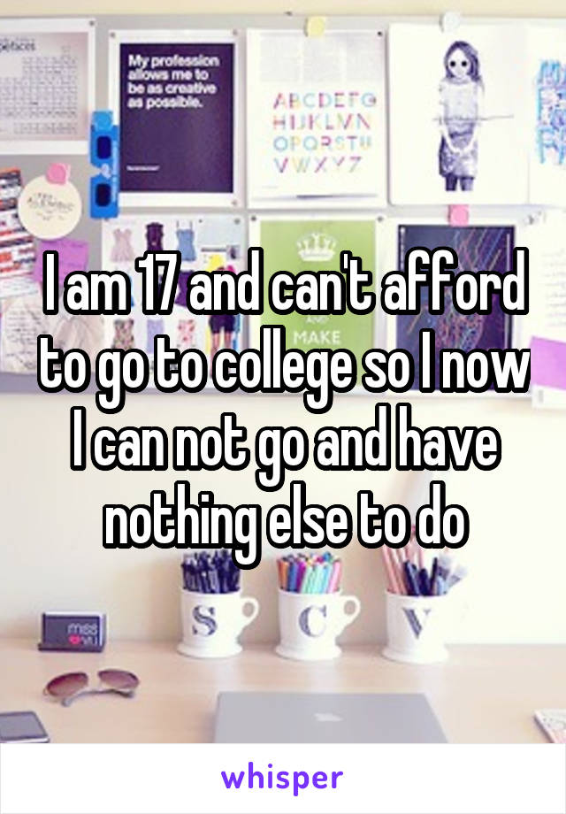 I am 17 and can't afford to go to college so I now I can not go and have nothing else to do