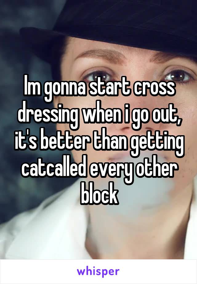 Im gonna start cross dressing when i go out, it's better than getting catcalled every other block