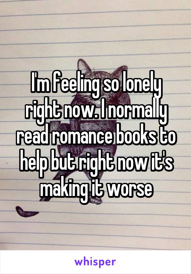 I'm feeling so lonely right now. I normally read romance books to help but right now it's making it worse