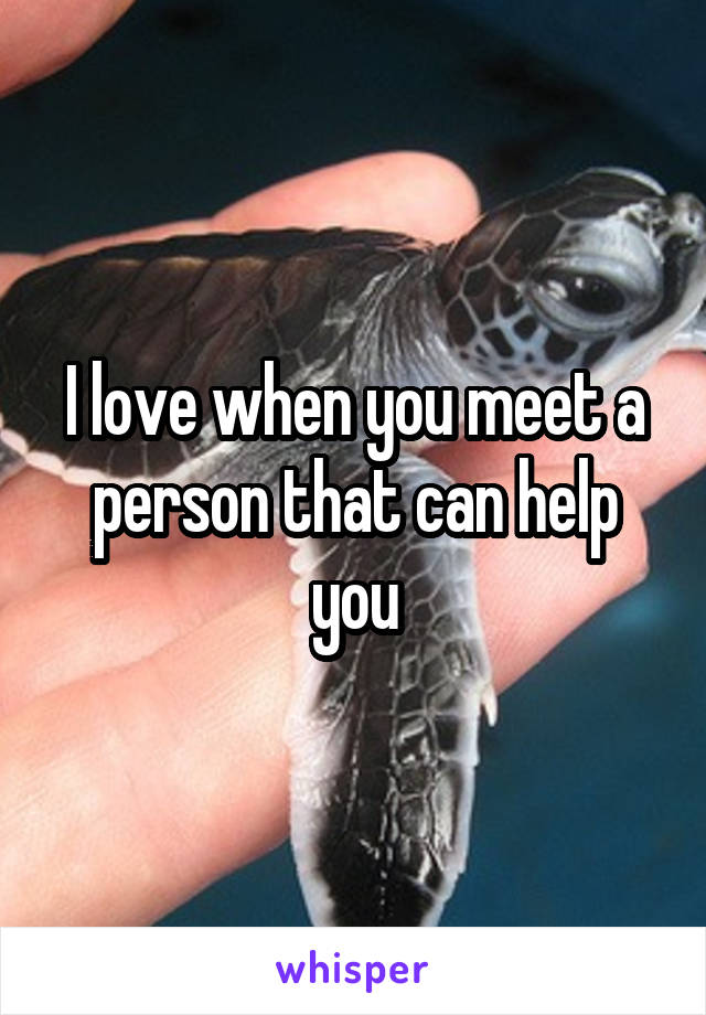 I love when you meet a person that can help you