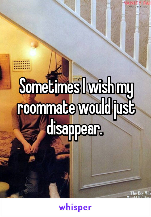 Sometimes I wish my roommate would just disappear. 