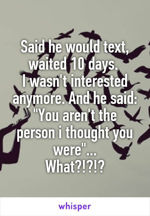 Said he would text, waited 10 days. 
I wasn't interested anymore. And he said:
"You aren't the person i thought you were"...
What?!?!?